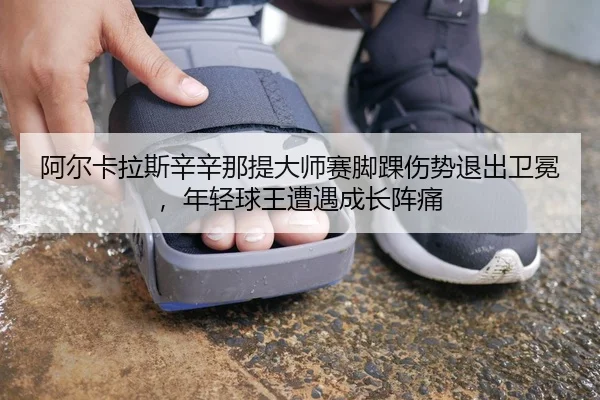 阿尔卡拉斯辛辛那提大师赛脚踝伤势退出卫冕，年轻球王遭遇成长阵痛