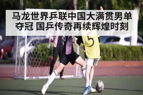 马龙世界乒联中国大满贯男单夺冠 国乒传奇再续辉煌时刻
